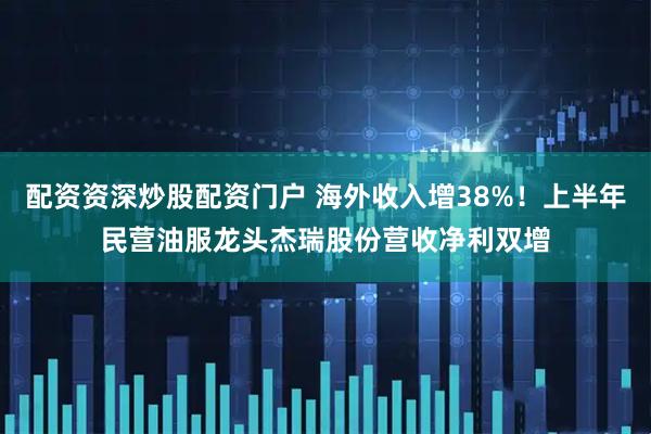 配资资深炒股配资门户 海外收入增38%！上半年民营油服龙头杰瑞股份营收净利双增
