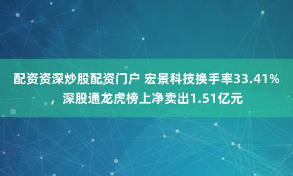 配资资深炒股配资门户 宏景科技换手率33.41%，深股通龙虎榜上净卖出1.51亿元