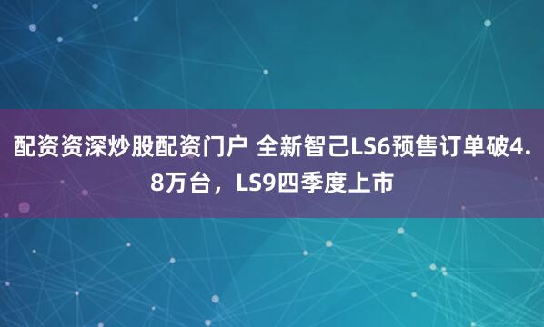 配资资深炒股配资门户 全新智己LS6预售订单破4.8万台，LS9四季度上市