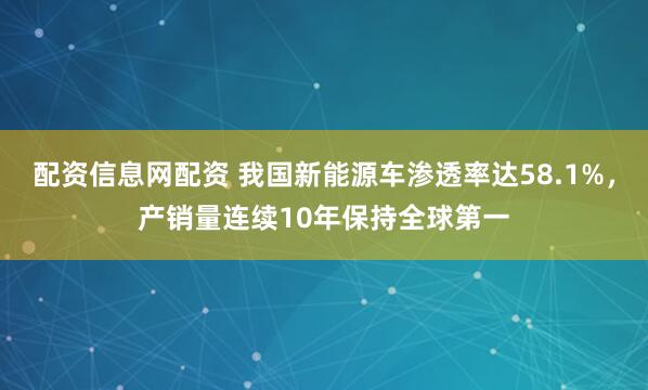 配资信息网配资 我国新能源车渗透率达58.1%，产销量连续10年保持全球第一