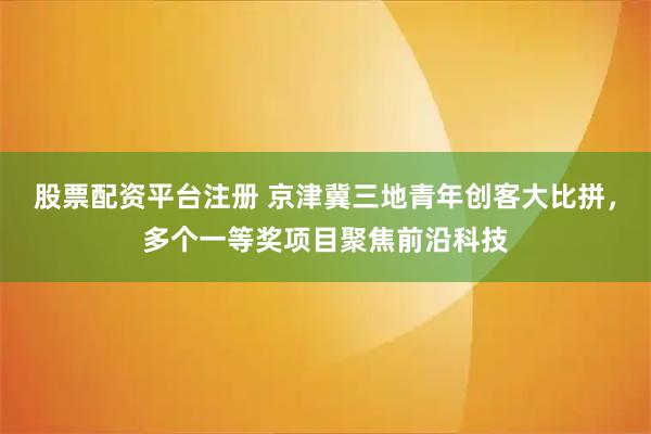 股票配资平台注册 京津冀三地青年创客大比拼，多个一等奖项目聚焦前沿科技