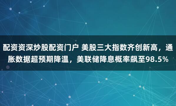 配资资深炒股配资门户 美股三大指数齐创新高，通胀数据超预期降温，美联储降息概率飙至98.5%