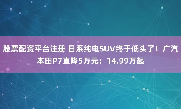 股票配资平台注册 日系纯电SUV终于低头了！广汽本田P7直降5万元：14.99万起