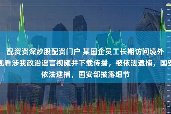 配资资深炒股配资门户 某国企员工长期访问境外反华网站，观看涉我政治谣言视频并下载传播，被依法逮捕，国安部披露细节