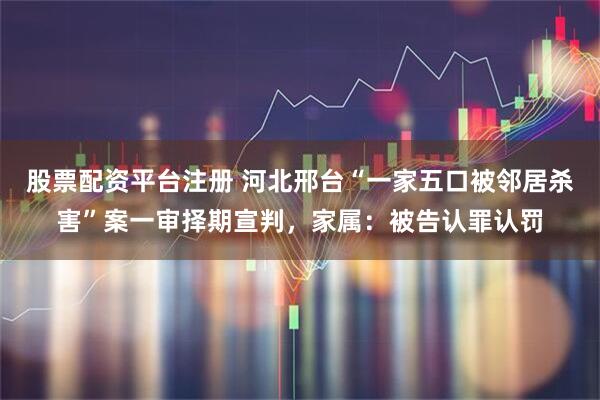 股票配资平台注册 河北邢台“一家五口被邻居杀害”案一审择期宣判，家属：被告认罪认罚