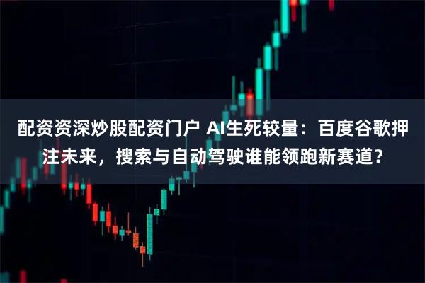 配资资深炒股配资门户 AI生死较量：百度谷歌押注未来，搜索与自动驾驶谁能领跑新赛道？