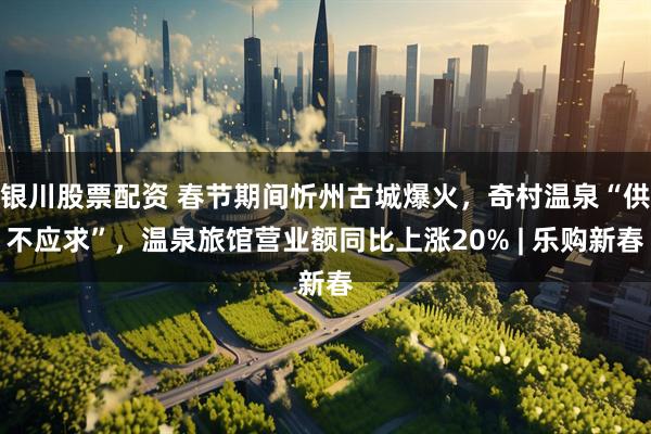 银川股票配资 春节期间忻州古城爆火，奇村温泉“供不应求”，温泉旅馆营业额同比上涨20% | 乐购新春