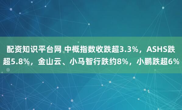 配资知识平台网 中概指数收跌超3.3%，ASHS跌超5.8%，金山云、小马智行跌约8%，小鹏跌超6%