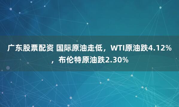 广东股票配资 国际原油走低，WTI原油跌4.12%，布伦特原油跌2.30%