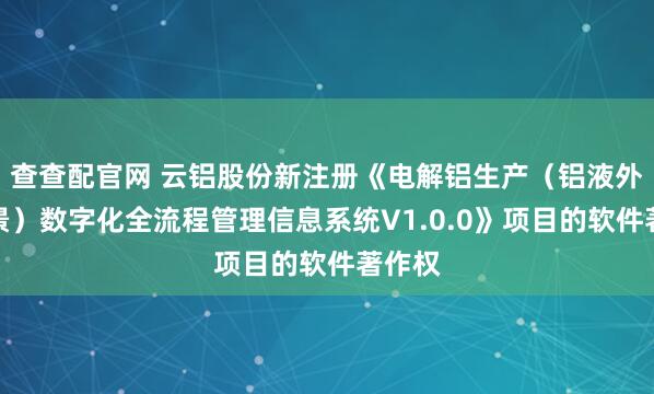 查查配官网 云铝股份新注册《电解铝生产（铝液外销场景）数字化全流程管理信息系统V1.0.0》项目的软件著作权