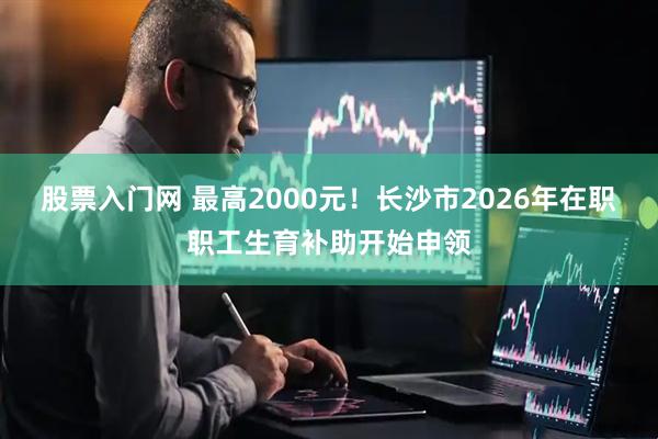 股票入门网 最高2000元！长沙市2026年在职职工生育补助开始申领